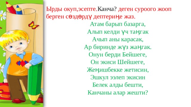 Ырды окуп,эсепте. Канча? деген суроого жооп берген сөздөрдү дептериӊе жаз. Атам барып базарга, Алып келди үч таӊгак Ачып аны карасак, Ар биринде жүз жаӊгак. Онун берди Бейшеге, Он экиси Шейшеге, Жеӊишбекке жетисин, Эшкул ээлеп экисин Белек алды бешти, Канчаны алар жешти? 