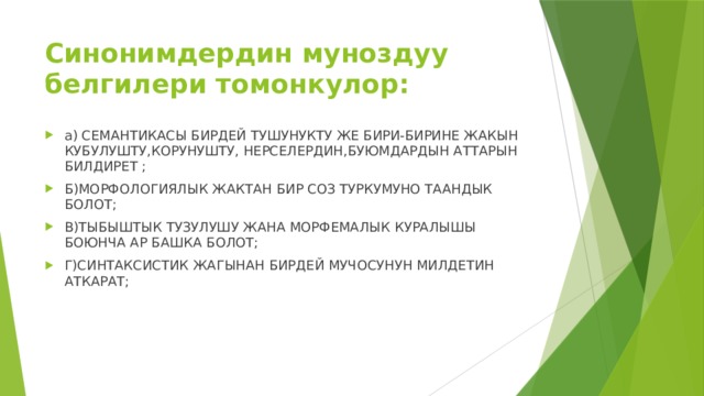 Синонимдердин муноздуу белгилери томонкулор: а) СЕМАНТИКАСЫ БИРДЕЙ ТУШУНУКТУ ЖЕ БИРИ-БИРИНЕ ЖАКЫН КУБУЛУШТУ,КОРУНУШТУ, НЕРСЕЛЕРДИН,БУЮМДАРДЫН АТТАРЫН БИЛДИРЕТ ; Б)МОРФОЛОГИЯЛЫК ЖАКТАН БИР СОЗ ТУРКУМУНО ТААНДЫК БОЛОТ; В)ТЫБЫШТЫК ТУЗУЛУШУ ЖАНА МОРФЕМАЛЫК КУРАЛЫШЫ БОЮНЧА АР БАШКА БОЛОТ; Г)СИНТАКСИСТИК ЖАГЫНАН БИРДЕЙ МУЧОСУНУН МИЛДЕТИН АТКАРАТ; 