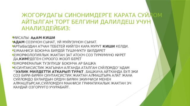 ЖОГОРУДАГЫ СИНОНИМДЕРГЕ КАРАТА СУЙЛОМ АЙТЫЛГАН ТОРТ БЕЛГИНИ ДАЛИЛДЕШ УЧУН АНАЛИЗДЕЙБИЗ: МИСАЛЫ: АдАМ - КИШИ  АДАМ СОЗУНОН СЫНАТ, УЙ МУЙУЗУНОН СЫНАТ. АРТЫБЫЗДАН АТЧАН ТЕБЕТЕЙ КИЙГЕН КАРА МУРУТ КИШИ КЕЛДИ. 1)МААНИСИ БОЮНЧА БИРДЕЙ ТУШУНУКТУ БИЛДИРЕТ 2)МОРФОЛОГИЯЛЫК ЖАКТАН ЗАТ АТООЧ СОЗ ТУРКУМУНО КИРЕТ ДА, КИМ? ДЕГЕН СУРООГО ЖООП БЕРЕТ 3)МОРФЕМАЛЫК ТУЗУЛУШУ БОЮНЧА АР БАШКА 4)СИНТАКСИСТИК ЖАГЫНАН АЛГАНДА АТАЛГАН СУЙЛОМДО’’АДАМ ‘ ’ЭЭЛИК МИЛДЕТТИ АТКАРЫП ТУРАТ ,БАШКАЧА АЙТКАНДА БУЛ ЭКИ СОЗ БИРИ-БИРИН СИНТАКСИСТИК ЖАКТАН АЛМАШТЫРА АЛАТ ЖАНА СУЙЛОМДО БУЛАРДЫН ОРДУН БИРИН ЭКИНЧИСИ МЕНЕН АЛМАШТЫРСАК,СУЙЛОМДУН МААНИСИ ГРАМАТИКАЛЫК ЖАКТАН ЭЧ КАНДАЙ ОЗГОРУУГО УЧУРАБАЙТ. 