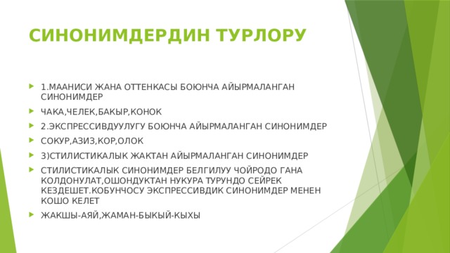 СИНОНИМДЕРДИН ТУРЛОРУ 1.МААНИСИ ЖАНА ОТТЕНКАСЫ БОЮНЧА АЙЫРМАЛАНГАН СИНОНИМДЕР ЧАКА,ЧЕЛЕК,БАКЫР,КОНОК 2.ЭКСПРЕССИВДУУЛУГУ БОЮНЧА АЙЫРМАЛАНГАН СИНОНИМДЕР СОКУР,АЗИЗ,КОР,ОЛОК 3)СТИЛИСТИКАЛЫК ЖАКТАН АЙЫРМАЛАНГАН СИНОНИМДЕР СТИЛИСТИКАЛЫК СИНОНИМДЕР БЕЛГИЛУУ ЧОЙРОДО ГАНА КОЛДОНУЛАТ,ОШОНДУКТАН НУКУРА ТУРУНДО СЕЙРЕК КЕЗДЕШЕТ.КОБУНЧОСУ ЭКСПРЕССИВДИК СИНОНИМДЕР МЕНЕН КОШО КЕЛЕТ ЖАКШЫ-АЯЙ,ЖАМАН-БЫКЫЙ-КЫХЫ 