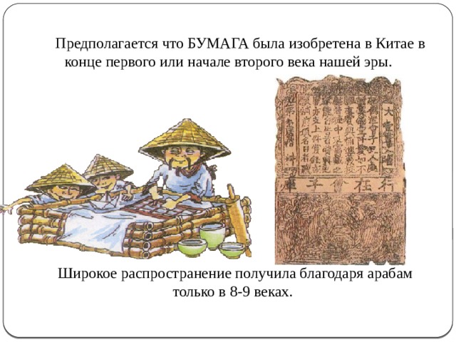 Предполагается что БУМАГА была изобретена в Китае в конце первого или начале второго века нашей эры. Широкое распространение получила благодаря арабам только в 8-9 веках.  