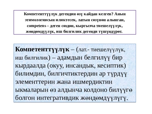 Компетенттүүлүк дегендин өзү кайдан келген? Анын этимологиясын иликтесек, латын сөзүнөн алынган, competens – деген сөздөн, кыргызча тиешелүүлүк, жөндөмдүүлүк, иш билгилик дегенди түшүндүрөт.  Компетенттүүлүк – ( лат.- тиешелүүлүк, иш билгилик ) – адамдын белгилүү бир кырдаалда (окуу, инсандык, кесиптик) билимдин, билгичтиктердин ар түрдүү элементтерин жана ишмердиктин ыкмаларын өз алдынча колдоно билүүгө болгон интегративдик жөндөмдүүлүгү. 