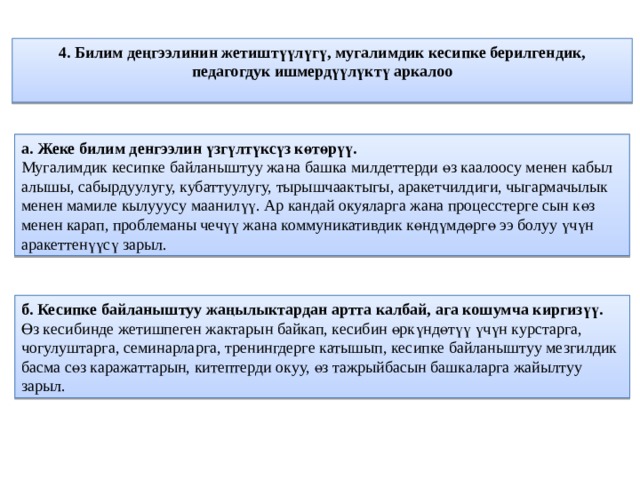 4. Билим деңгээлинин жетиштүүлүгү, мугалимдик кесипке берилгендик, педагогдук ишмердүүлүктү аркалоо   а. Жеке билим денгээлин үзгүлтүксүз көтөрүү.  Мугалимдик кесипке байланыштуу жана башка милдеттерди өз каалоосу менен кабыл алышы, сабырдуулугу, кубаттуулугу, тырышчаактыгы, аракетчилдиги, чыгармачылык менен мамиле кылууусу маанилүү. Ар кандай окуяларга жана процесстерге сын көз менен карап, проблеманы чечүү жана коммуникативдик көндүмдөргө ээ болуу үчүн аракеттенүүсү зарыл. б. Кесипке байланыштуу жаңылыктардан артта калбай, ага кошумча киргизүү.  Өз кесибинде жетишпеген жактарын байкап, кесибин өркүндөтүү үчүн курстарга, чогулуштарга, семинарларга, тренингдерге катышып, кесипке байланыштуу мезгилдик басма сөз каражаттарын, китептерди окуу, өз тажрыйбасын башкаларга жайылтуу зарыл. 