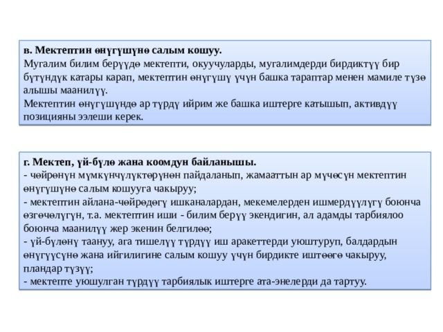 в. Мектептин өнүгүшүнө салым кошуу.  Мугалим билим берүүдө мектепти, окуучуларды, мугалимдерди бирдиктүү бир бүтүндүк катары карап, мектептин өнүгүшү үчүн башка тараптар менен мамиле түзө алышы маанилүү.  Мектептин өнүгүшүндө ар түрдү ийрим же башка иштерге катышып, активдүү позицияны ээлеши керек. г. Мектеп, үй-бүлө жана коомдун байланышы.  - чөйрөнүн мүмкүнчүлүктөрүнөн пайдаланып, жамааттын ар мүчөсүн мектептин өнүгүшүнө салым кошууга чакыруу;  - мектептин айлана-чөйрөдөгү ишканалардан, мекемелерден ишмердүүлүгү боюнча өзгөчөлүгүн, т.а. мектептин иши - билим берүү экендигин, ал адамды тарбиялоо боюнча маанилүү жер экенин белгилөө;  - үй-бүлөнү таануу, ага тишелүү түрдүү иш аракеттерди уюштуруп, балдардын өнүгүүсүнө жана ийгилигине салым кошуу үчүн бирдикте иштөөгө чакыруу, пландар түзүү;  - мектепте уюшулган түрдүү тарбиялык иштерге ата-энелерди да тартуу. 