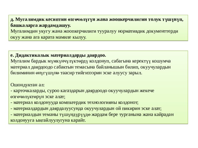 д. Мугалимдик кесиптин өзгөчөлүгүн жана жоопкерчилигин толук түшүнүп, башкаларга жардамдашуу.  Мугалимдин укугу жана жоопкерчилиги тууралуу нормативдик документтерди окуу жана ага карата мамиле кылуу. е. Дидактикалык материалдарды даярдоо.  Мугалим бардык мүмкүнчүлүктөрдү колдонуп, сабагына керектүү кошумча материал даярдоодо сабактын темасына байланышын билип, окуучулардын билиминин өнүгүшүнө таасир тийгизээрин эске алуусу зарыл.   Ошондуктан ал:  - карточкаларды, суроо кагаздарын даярдоодо окуучулардын жекече өзгөчөлүктөрүн эске алат;  - материал колдонууда компьтердик технологияны колдонот;  - материалдардын даярдалуусунда окуучулардын ой пикирин эске алат;  - материалдын теманы түшүндүрүүдө жардам бере турганына жана кайрадан колдонууга ыңгайлуулугуна карайт. 