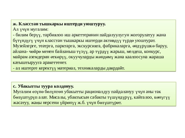 ж. Класстан тышкаркы иштерди уюштуруу.  Ал үчүн мугалим:  - билим берүү, тарбиялоо иш аркеттеринин пайдалуулугун жогорулатуу жана бүтүндүгү үчүн класстан тышкаркы иштерди активдүү түрдө уюштурат. Музейлерге, театрга, парктарга, экскурсияга, фабрикаларга, өндүрүшкө баруу, айлана- чөйрө менен байланыш түзүү, ар түрдүү жарыш, мелдеш, конкурс, майрам аземдерин өткөрүү, окуучуларды жөндөмү жана каалоосуна жараша катыштырууга аракеттенет.  - ал иштерге керектүү материал, техникаларды даярдайт. с. Убакытты туура колдонуу.  Мугалим өзүнө бөлүнгөн убакытты рационалдуу пайдалануу үчүн аны так бөлүштүрүп алат. Мисалы, убактысын сабакты түшүндүрүү, кайталоо, көнүгүү жасатуу, жаңы нерсени үйрөнүү ж.б. үчүн бөлүштүрөт. 