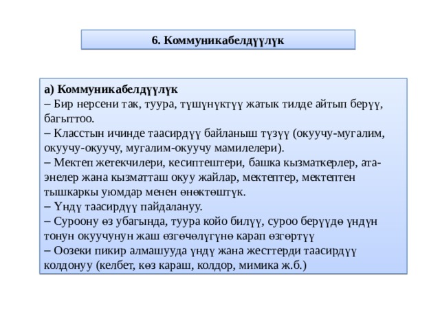 6. Коммуникабелдүүлүк а) Коммуникабелдүүлүк   Бир нерсени так, туура, түшүнүктүү жатык тилде айтып берүү, багыттоо.   Класстын ичинде таасирдүү байланыш түзүү (окуучу-мугалим, окуучу-окуучу, мугалим-окуучу мамилелери).   Мектеп жетекчилери, кесиптештери, башка кызматкерлер, ата-энелер жана кызматташ окуу жайлар, мектептер, мектептен тышкаркы уюмдар менен өнөктөштүк.   Үндү таасирдүү пайдалануу.   Суроону өз убагында, туура койо билүү, суроо берүүдө үндүн тонун окуучунун жаш өзгөчөлүгүнө карап өзгөртүү   Оозеки пикир алмашууда үндү жана жесттерди таасирдүү колдонуу (келбет, көз караш, колдор, мимика ж.б.) 