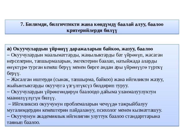 7. Билимди, билгичтикти жана көндүмдү баалай алуу, баалоо критерийлерди билүү а ) Окуучулардын үйрөнүү даражаларын байкоо, жазуу, баалоо   Окуучулардын маалыматтарды, жаңылыктарды бат үйрөнүп, жасаган нерселерин, тапшырмаларын, эмгектерин баалап, натыйжада аларды өнүктүрө турган кеңеш берүү менен бирге андан ары үйрөнүүгө түрткү берүү.   Жасалган иштерди (сынак, тапшырма, байкоо) жана ийгиликти жазуу, жыйынтыктарды окуучуга үзгүлтүксүз билдирип туруу.   Окуучулардын үйрөнгөндөрүн баалоодо дайыма уланмалуулуктун маанилүүлүгүн билүү.    Ийгиликсиз окуучунун проблемаларын чечүүдө тажрыйбалуу мугалимдердин кеңештерин пайдалануу, психолог менен кызматташуу.   Окуучунун академиялык ийгилигин улуттук баалоо стандарттарына таянып баалоо. 