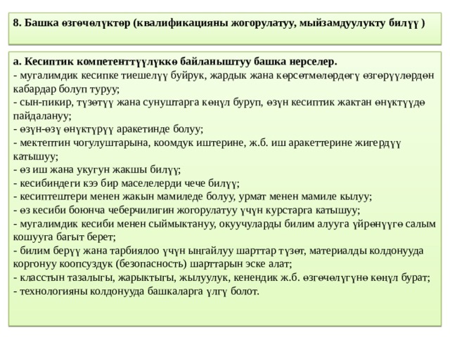 8. Башка өзгөчөлүктөр (квалификацияны жогорулатуу, мыйзамдуулукту билүү )   а. Кесиптик компетенттүүлүккө байланыштуу башка нерселер.  - мугалимдик кесипке тиешелүү буйрук, жардык жана көрсөтмөлөрдөгү өзгөрүүлөрдөн кабардар болуп туруу;  - сын-пикир, түзөтүү жана сунуштарга көңүл буруп, өзүн кесиптик жактан өнүктүүдө пайдалануу;  - өзүн-өзү өнүктүрүү аракетинде болуу;  - мектептин чогулуштарына, коомдук иштерине, ж.б. иш аракеттерине жигердүү катышуу;  - өз иш жана укугун жакшы билүү;  - кесибиндеги кээ бир маселелерди чече билүү;  - кесиптештери менен жакын мамиледе болуу, урмат менен мамиле кылуу;  - өз кесиби боюнча чеберчилигин жогорулатуу үчүн курстарга катышуу;  - мугалимдик кесиби менен сыймыктануу, окуучуларды билим алууга үйрөнүүгө салым кошууга багыт берет;  - билим берүү жана тарбиялоо үчүн ыңгайлуу шарттар түзөт, материалды колдонууда коргонуу коопсуздук (безопасность) шарттарын эске алат;  - класстын тазалыгы, жарыктыгы, жылуулук, кенендик ж.б. өзгөчөлүгүнө көңүл бурат;  - технологияны колдонууда башкаларга үлгү болот. 