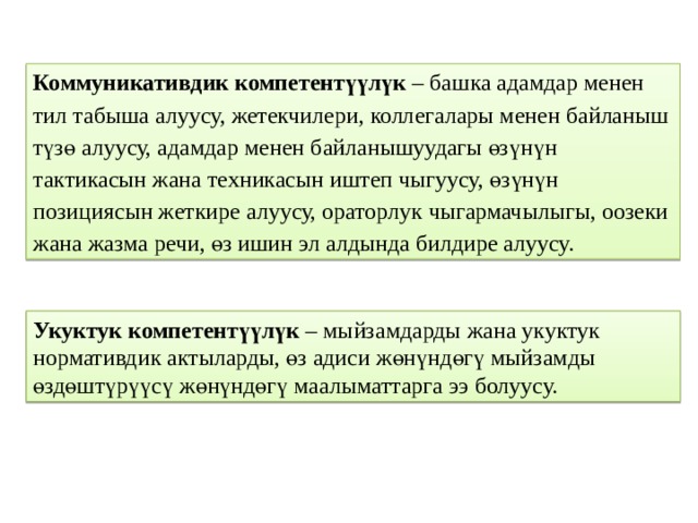 Коммуникативдик компетентүүлүк – башка адамдар менен тил табыша алуусу, жетекчилери, коллегалары менен байланыш түзө алуусу, адамдар менен байланышуудагы өзүнүн тактикасын жана техникасын иштеп чыгуусу, өзүнүн позициясын жеткире алуусу, ораторлук чыгармачылыгы, оозеки жана жазма речи, өз ишин эл алдында билдире алуусу. Укуктук компетентүүлүк – мыйзамдарды жана укуктук нормативдик актыларды, өз адиси жөнүндөгү мыйзамды өздөштүрүүсү жөнүндөгү маалыматтарга ээ болуусу. 