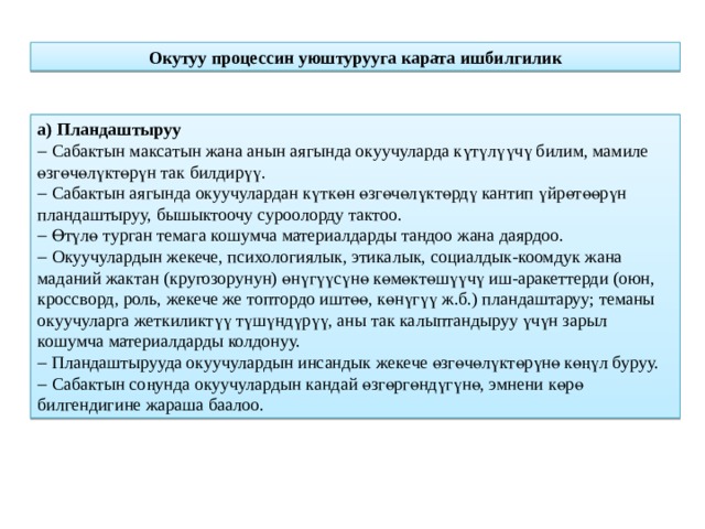 Окутуу процессин уюштурууга карата ишбилгилик а) Пландаштыруу   Сабактын максатын жана анын аягында окуучуларда күтүлүүчү билим, мамиле өзгөчөлүктөрүн так билдирүү.   Сабактын аягында окуучулардан күткөн өзгөчөлүктөрдү кантип үйрөтөөрүн пландаштыруу, бышыктоочу суроолорду тактоо.   Өтүлө турган темага кошумча материалдарды тандоо жана даярдоо.   Окуучулардын жекече, психологиялык, этикалык, социалдык-коомдук жана маданий жактан (кругозорунун) өнүгүүсүнө көмөктөшүүчү иш-аракеттерди (оюн, кроссворд, роль, жекече же топтордо иштөө, көнүгүү ж.б.) пландаштаруу; теманы окуучуларга жеткиликтүү түшүндүрүү, аны так калыптандыруу үчүн зарыл кошумча материалдарды колдонуу.   Пландаштырууда окуучулардын инсандык жекече өзгөчөлүктөрүнө көңүл буруу.   Сабактын соңунда окуучулардын кандай өзгөргөндүгүнө, эмнени көрө билгендигине жараша баалоо. 