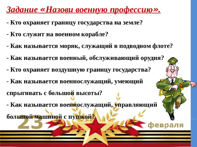 Задание « Назови военную профессию » .  - Кто охраняет границу государства на земле?  - Кто служит на военном корабле?  - Как называется моряк, служащий в подводном флоте?    - Как называется военный, обслуживающий орудия?    - Кто охраняет воздушную границу государства?    - Как называется военнослужащий, умеющий спрыгивать с большой высоты?    - Как называется военнослужащий, управляющий большой машиной с пушкой?   