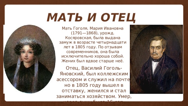 МАТЬ И ОТЕЦ Мать Гоголя, Мария Ивановна (1791—1868), урожд. Косяровская, была выдана замуж в возрасте четырнадцати лет в 1805 году. По отзывам современников, она была исключительно хороша собой. Жених был вдвое старше неё. Отец, Василий Гоголь-Яновский, был коллежским асессором и служил на почте, но в 1805 году вышел в отставку, женился и стал заниматься хозяйством. Умер, когда сыну было 16 лет. 