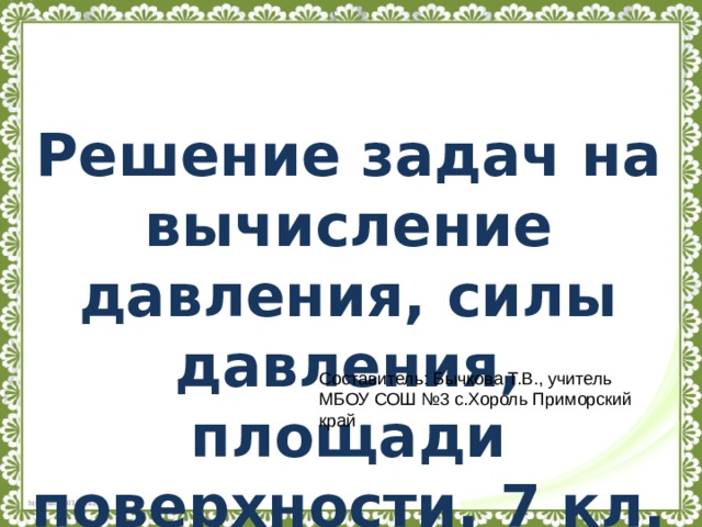 Решение задач на вычисление давления, силы давления, площади поверхности. 7 кл. Составитель: Бычкова Т.В., учитель МБОУ СОШ №3 с.Хороль Приморский край 