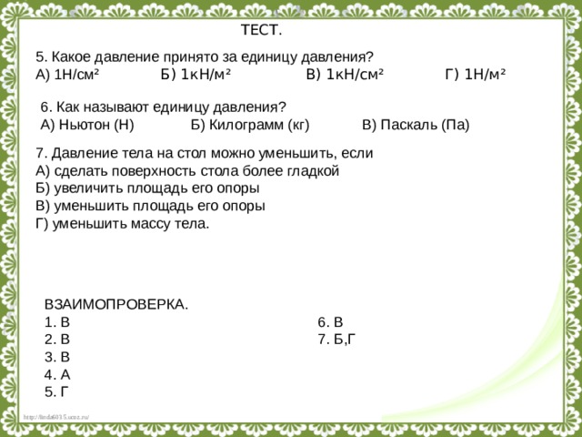 ТЕСТ. 5. Какое давление принято за единицу давления? А) 1Н/см ² Б) 1кН/м² В) 1кН/см² Г) 1Н/м² 6. Как называют единицу давления? А) Ньютон (Н) Б) Килограмм (кг) В) Паскаль (Па) 7. Давление тела на стол можно уменьшить, если А) сделать поверхность стола более гладкой Б) увеличить площадь его опоры В) уменьшить площадь его опоры Г) уменьшить массу тела. ВЗАИМОПРОВЕРКА. 1. В 6. В 2. В 7. Б,Г 3. В 4. А 5. Г 