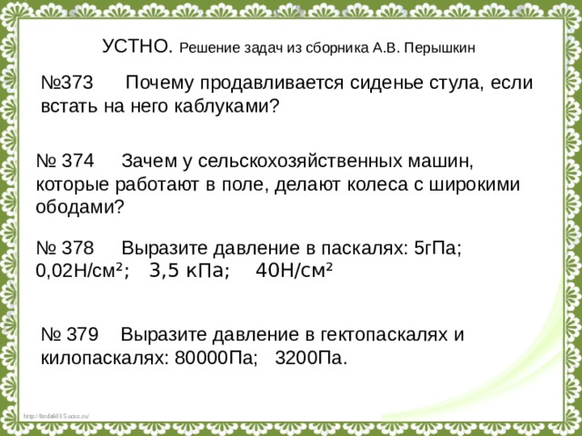 УСТНО. Решение задач из сборника А.В. Перышкин № 373 Почему продавливается сиденье стула, если встать на него каблуками? № 374 Зачем у сельскохозяйственных машин, которые работают в поле, делают колеса с широкими ободами? № 378 Выразите давление в паскалях: 5гПа; 0,02Н/см ²; 3,5 кПа; 40Н/см² № 379 Выразите давление в гектопаскалях и килопаскалях: 80000Па; 3200Па. 