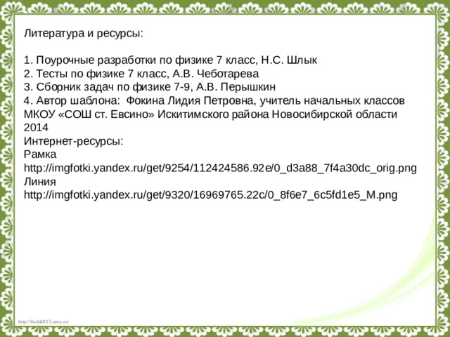 Литература и ресурсы: 1. Поурочные разработки по физике 7 класс, Н.С. Шлык 2. Тесты по физике 7 класс, А.В. Чеботарева 3. Сборник задач по физике 7-9, А.В. Перышкин 4. Автор шаблона: Фокина Лидия Петровна, учитель начальных классов МКОУ «СОШ ст. Евсино» Искитимского района Новосибирской области 2014 Интернет-ресурсы: Рамка http://imgfotki.yandex.ru/get/9254/112424586.92e/0_d3a88_7f4a30dc_orig.png Линия http://imgfotki.yandex.ru/get/9320/16969765.22c/0_8f6e7_6c5fd1e5_M.png 