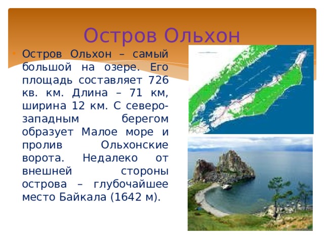 Остров Ольхон Остров Ольхон – самый большой на озере. Его площадь составляет 726 кв. км. Длина – 71 км, ширина 12 км. С северо-западным берегом образует Малое море и пролив Ольхонские ворота. Недалеко от внешней стороны острова – глубочайшее место Байкала (1642 м). 