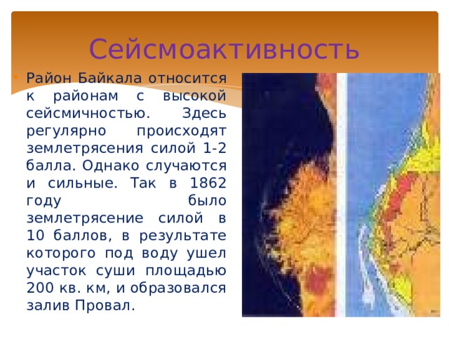 Сейсмоактивность Район Байкала относится к районам с высокой сейсмичностью. Здесь регулярно происходят землетрясения силой 1-2 балла. Однако случаются и сильные. Так в 1862 году было землетрясение силой в 10 баллов, в результате которого под воду ушел участок суши площадью 200 кв. км, и образовался залив Провал. 