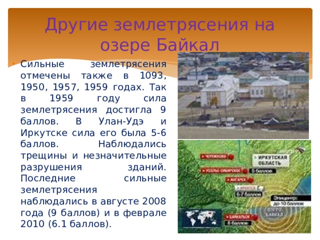 Другие землетрясения на озере Байкал Сильные землетрясения отмечены также в 1093, 1950, 1957, 1959 годах. Так в 1959 году сила землетрясения достигла 9 баллов. В Улан-Удэ и Иркутске сила его была 5-6 баллов. Наблюдались трещины и незначительные разрушения зданий. Последние сильные землетрясения наблюдались в августе 2008 года (9 баллов) и в феврале 2010 (6.1 баллов).  