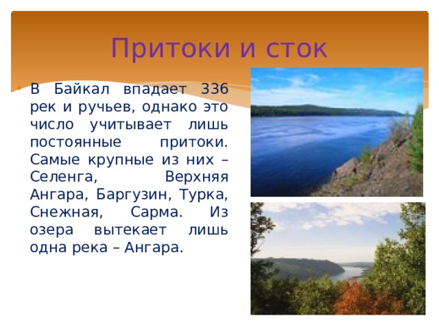 Притоки и сток В Байкал впадает 336 рек и ручьев, однако это число учитывает лишь постоянные притоки. Самые крупные из них – Селенга, Верхняя Ангара, Баргузин, Турка, Снежная, Сарма. Из озера вытекает лишь одна река – Ангара. 
