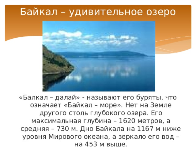 Байкал – удивительное озеро «Балкал – далай» - называют его буряты, что означает «Байкал – море». Нет на Земле другого столь глубокого озера. Его максимальная глубина – 1620 метров, а средняя – 730 м. Дно Байкала на 1167 м ниже уровня Мирового океана, а зеркало его вод – на 453 м выше. 