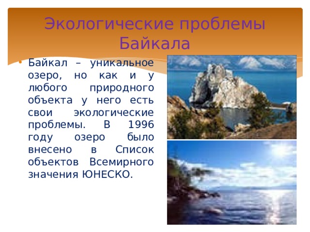Экологические проблемы Байкала Байкал – уникальное озеро, но как и у любого природного объекта у него есть свои экологические проблемы. В 1996 году озеро было внесено в Список объектов Всемирного значения ЮНЕСКО. 