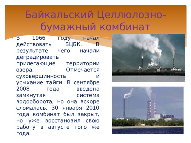 Байкальский Целлюлозно-бумажный комбинат В 1966 году начал действовать БЦБК. В результате чего начали деградировать прилегающие территории озера. Отмечается суховершинность и усыхание тайги. В сентябре 2008 года введена замкнутая система водооборота, но она вскоре сломалась. 30 января 2010 года комбинат был закрыт, но уже восстановил свою работу в августе того же года. 