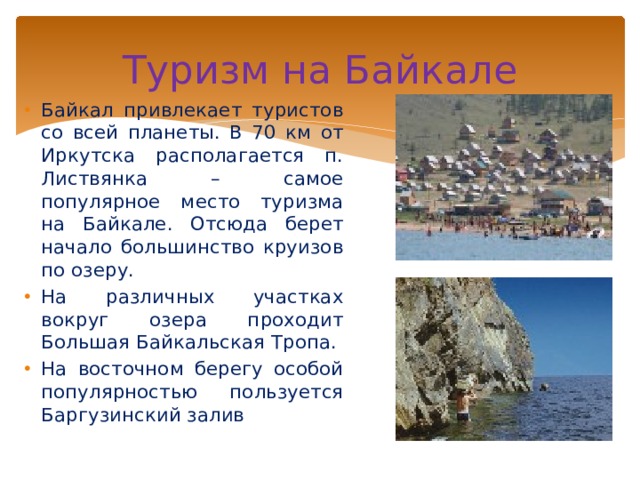 Туризм на Байкале Байкал привлекает туристов со всей планеты. В 70 км от Иркутска располагается п. Листвянка – самое популярное место туризма на Байкале. Отсюда берет начало большинство круизов по озеру. На различных участках вокруг озера проходит Большая Байкальская Тропа. На восточном берегу особой популярностью пользуется Баргузинский залив 