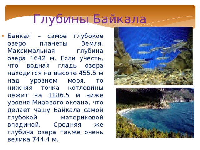 Глубины Байкала Байкал – самое глубокое озеро планеты Земля. Максимальная глубина озера 1642 м. Если учесть, что водная гладь озера находится на высоте 455.5 м над уровнем моря, то нижняя точка котловины лежит на 1186.5 м ниже уровня Мирового океана, что делает чашу Байкала самой глубокой материковой впадиной. Средняя же глубина озера также очень велика 744.4 м. 