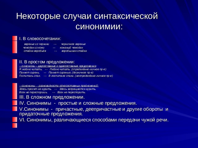 Некоторые случаи синтаксической  синонимии: I . В словосочетании:  варенье из черники --- черничное варенье  чемодан из кожи --- кожаный чемодан  стайка воробьёв --- воробьиная стайка  II . В простом предложении: ---синонимы – двусоставные и односоставные предложения : Я люблю читать. --- Люблю читать. (определённо-личное пр-е) Пахнет сирень. --- Пахнет сиренью. (безличное пр-е) Госпиталь спал. --- В госпитале спали. (неопределённо-личное пр-е)  ---синонимы - разновидности односоставных предложений: Здесь просят не курить. --- Здесь запрещается курить. Всех не переспоришь. --- Всех не переспорить. III . В сложном предложении. IV . Синонимы - простые и сложные предложения. V .Синонимы - причастные, деепричастные и другие обороты и придаточные предложения. VI . Синонимы, различающиеся способами передачи чужой речи.    