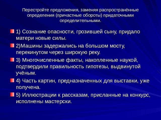 Перестройте предложения, заменяя распространённые определения (причастные обороты) придаточными определительными. 1) Сознание опасности, грозившей сыну, придало матери новые силы. 2)Машины задержались на большом мосту, перекинутом через широкую реку. 3) Многочисленные факты, накопленные наукой, подтвердили правильность гипотезы, выдвинутой учёным. 4) Часть картин, предназначенных для выставки, уже получена. 5) Иллюстрации к рассказам, присланные на конкурс, исполнены мастерски. 