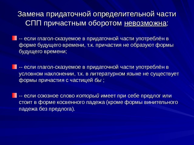 Замена придаточной определительной части СПП причастным оборотом невозможна : -- если глагол-сказуемое в придаточной части употреблён в форме будущего времени, т.к. причастия не образуют формы будущего времени;  -- если глагол-сказуемое в придаточной части употреблён в условном наклонении, т.к. в литературном языке не существует формы причастия с частицей бы ;  -- если союзное слово который имеет при себе предлог или стоит в форме косвенного падежа (кроме формы винительного падежа без предлога). 