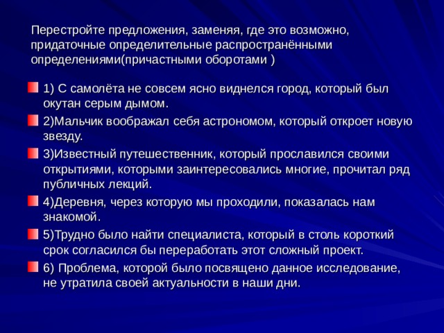 Перестройте предложения, заменяя, где это возможно, придаточные определительные распространёнными определениями(причастными оборотами ) 1) С самолёта не совсем ясно виднелся город, который был окутан серым дымом. 2)Мальчик воображал себя астрономом, который откроет новую звезду. 3)Известный путешественник, который прославился своими открытиями, которыми заинтересовались многие, прочитал ряд публичных лекций. 4)Деревня, через которую мы проходили, показалась нам знакомой. 5)Трудно было найти специалиста, который в столь короткий срок согласился бы переработать этот сложный проект. 6) Проблема, которой было посвящено данное исследование, не утратила своей актуальности в наши дни. 