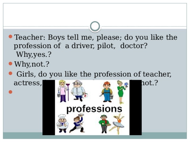 Teacher: Boys tell me, please; do you like the profession of  a driver, pilot,  doctor?    Why,yes.? Why,not.?   Girls, do you like the profession of teacher, actress, housewife. Why,yes ?.Why,not.?   