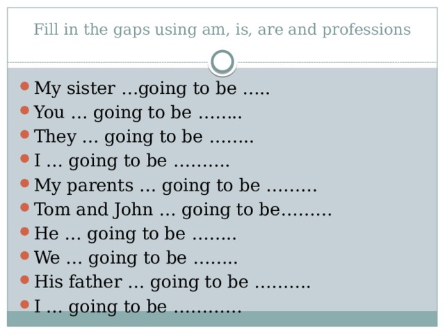 Fill in the gaps using am, is, are and professions   My sister …going to be ….. You … going to be …….. They … going to be …….. I … going to be ………. My parents … going to be ……… Tom and John … going to be……… He … going to be …….. We … going to be …….. His father … going to be ………. I … going to be ………… 