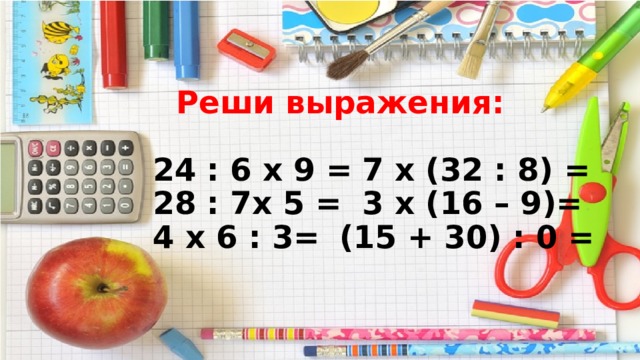  Реши выражения:   24 : 6 х 9 =   7 х (32 : 8) =  28 : 7х 5 =   3 х (16 – 9)=  4 х 6 : 3=   (15 + 30) : 0 = 