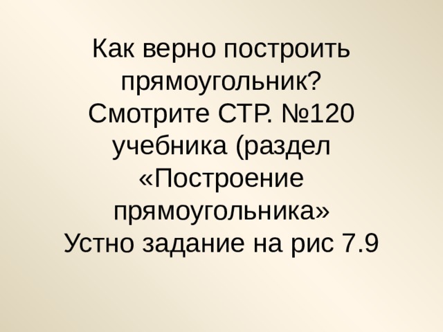 Как верно построить прямоугольник?  Смотрите СТР. №120 учебника (раздел «Построение прямоугольника»  Устно задание на рис 7.9 