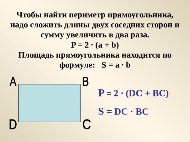 Чтобы найти периметр прямоугольника, надо сложить длины двух соседних сторон и сумму увеличить в два раза.  P = 2 · (a + b)  Площадь прямоугольника находится по формуле: S = a · b P = 2 · (DC + BC) S = DC ·  BC 