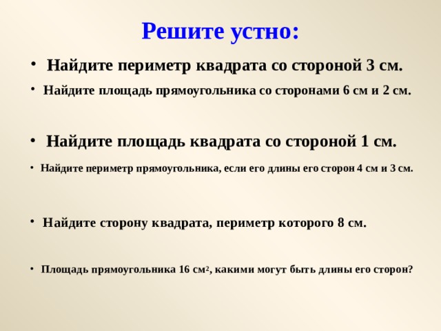 Решите устно: Найдите периметр квадрата со стороной 3 см. Найдите площадь прямоугольника со сторонами 6 см и 2 см. Найдите площадь квадрата со стороной 1 см. Найдите периметр прямоугольника, если его длины его сторон 4 см и 3 см. Найдите сторону квадрата, периметр которого 8 см. Площадь прямоугольника 16 см 2 , какими могут быть длины его сторон? 