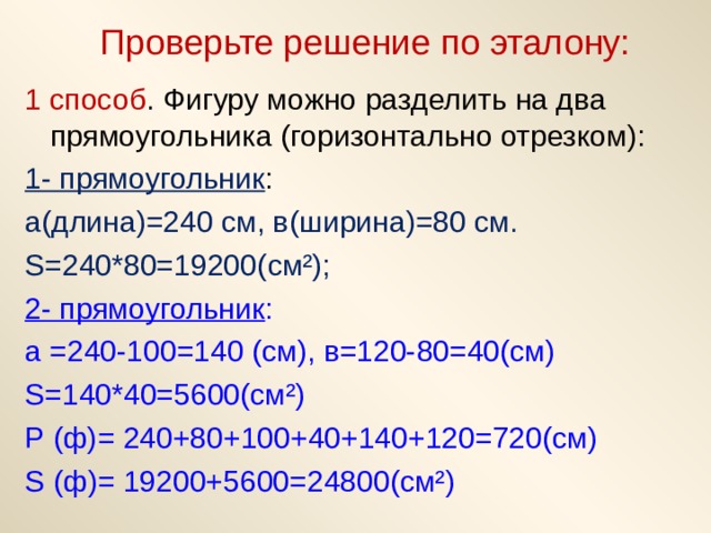 Проверьте решение по эталону: 1 способ . Фигуру можно разделить на два прямоугольника (горизонтально отрезком): 1- прямоугольник : а(длина)=240 см, в(ширина)=80 см. S=240*80=19200( см²); 2- прямоугольник : а =240-100=140 (см), в=120-80=40(см) S =140*40=5600(см²) Р (ф)= 240+80+100+40+140+120=720(см) S (ф)= 19200+5600=24800(см²) 