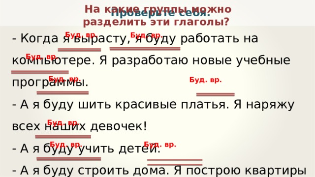 На какие группы можно разделить эти глаголы? Проверьте себя. - Когда я вырасту, я буду работать на компьютере. Я разработаю новые учебные программы. - А я буду шить красивые платья. Я наряжу всех наших девочек! - А я буду учить детей.  - А я буду строить дома. Я построю квартиры для всех нас! Буд. вр. Буд. вр. Буд. вр. Буд. вр. Буд. вр. Буд. вр. Буд. вр. Буд. вр. 