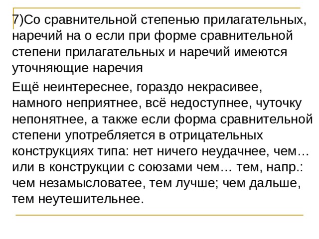 7)Со сравнительной степенью прилагательных, наречий на о если при форме сравнительной степени прилагательных и наречий имеются уточняющие наречия Ещё неинтереснее, гораздо некрасивее, намного неприятнее, всё недоступнее, чуточку непонятнее, а также если форма сравнительной степени употребляется в отрицательных конструкциях типа: нет ничего неудачнее, чем…или в конструкции с союзами чем… тем, напр.: чем незамысловатее, тем лучше; чем дальше, тем неутешительнее. 