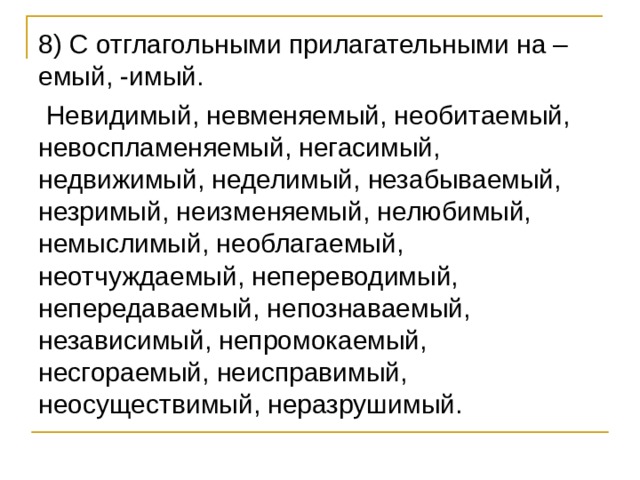 8) С отглагольными прилагательными на –емый, -имый.  Невидимый, невменяемый, необитаемый, невоспламеняемый, негасимый, недвижимый, неделимый, незабываемый, незримый, неизменяемый, нелюбимый, немыслимый, необлагаемый, неотчуждаемый, непереводимый, непередаваемый, непознаваемый, независимый, непромокаемый, несгораемый, неисправимый, неосуществимый, неразрушимый. 