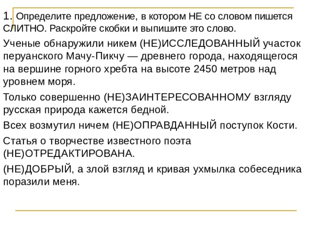 1. Определите предложение, в котором НЕ со словом пишется СЛИТНО. Раскройте скобки и выпишите это слово. Ученые обнаружили никем (НЕ)ИССЛЕДОВАННЫЙ участок перуанского Мачу-Пикчу — древнего города, находящегося на вершине горного хребта на высоте 2450 метров над уровнем моря. Только совершенно (НЕ)ЗАИНТЕРЕСОВАННОМУ взгляду русская природа кажется бедной. Всех возмутил ничем (НЕ)ОПРАВДАННЫЙ поступок Кости. Статья о творчестве известного поэта (НЕ)ОТРЕДАКТИРОВАНА. (НЕ)ДОБРЫЙ, а злой взгляд и кривая ухмылка собеседника поразили меня. 