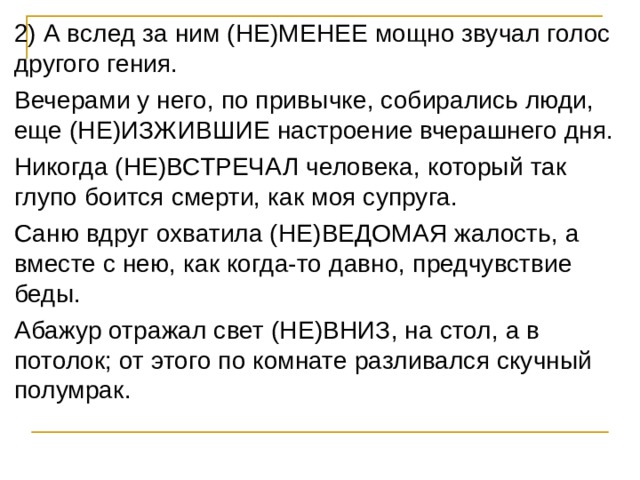 2) А вслед за ним (НЕ)МЕНЕЕ мощно звучал голос другого гения. Вечерами у него, по привычке, собирались люди, еще (НЕ)ИЗЖИВШИЕ настроение вчерашнего дня. Никогда (НЕ)ВСТРЕЧАЛ человека, который так глупо боится смерти, как моя супруга. Саню вдруг охватила (НЕ)ВЕДОМАЯ жалость, а вместе с нею, как когда-то давно, предчувствие беды. Абажур отражал свет (НЕ)ВНИЗ, на стол, а в потолок; от этого по комнате разливался скучный полумрак. 