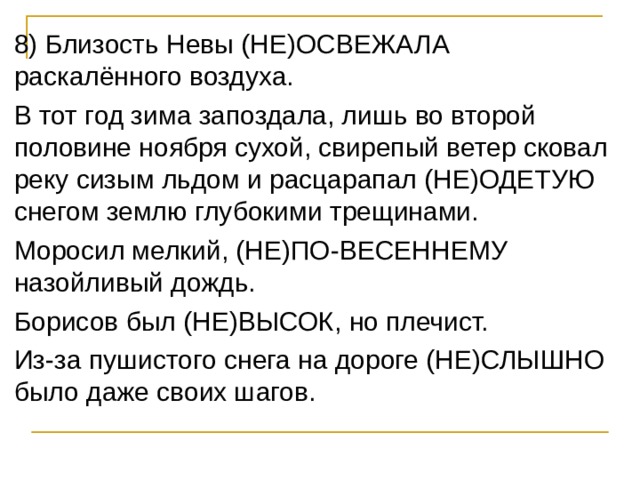 8) Близость Невы (НЕ)ОСВЕЖАЛА раскалённого воздуха. В тот год зима запоздала, лишь во второй половине ноября сухой, свирепый ветер сковал реку сизым льдом и расцарапал (НЕ)ОДЕТУЮ снегом землю глубокими трещинами. Моросил мелкий, (НЕ)ПО-ВЕСЕННЕМУ назойливый дождь. Борисов был (НЕ)ВЫСОК, но плечист. Из-за пушистого снега на дороге (НЕ)СЛЫШНО было даже своих шагов. 