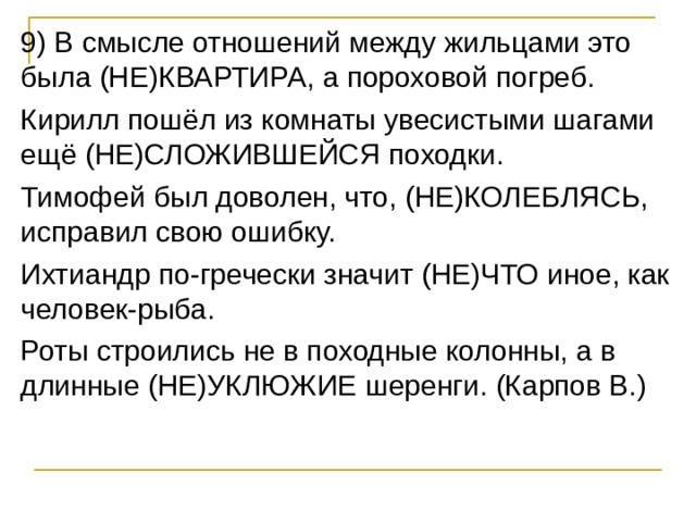 9) В смысле отношений между жильцами это была (НЕ)КВАРТИРА, а пороховой погреб. Кирилл пошёл из комнаты увесистыми шагами ещё (НЕ)СЛОЖИВШЕЙСЯ походки. Тимофей был доволен, что, (НЕ)КОЛЕБЛЯСЬ, исправил свою ошибку. Ихтиандр по-гречески значит (НЕ)ЧТО иное, как человек-рыба. Роты строились не в походные колонны, а в длинные (НЕ)УКЛЮЖИЕ шеренги. (Карпов В.) 