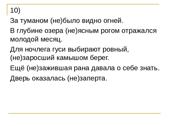 10) За туманом (не)было видно огней. В глубине озера (не)ясным рогом отражался молодой месяц. Для ночлега гуси выбирают ровный, (не)заросший камышом берег. Ещё (не)зажившая рана давала о себе знать. Дверь оказалась (не)заперта. 