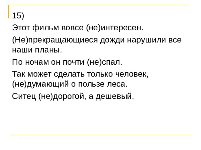 15) Этот фильм вовсе (не)интересен. (Не)прекращающиеся дожди нарушили все наши планы. По ночам он почти (не)спал. Так может сделать только человек, (не)думающий о пользе леса. Ситец (не)дорогой, а дешевый. 